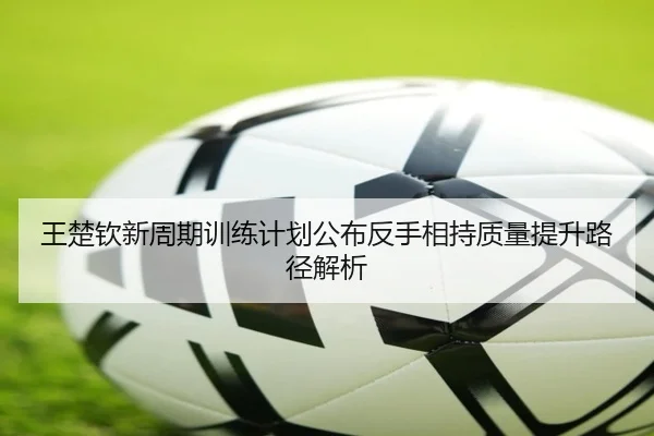 王楚钦新周期训练计划公布反手相持质量提升路径解析